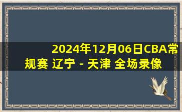 2024年12月06日CBA常规赛 辽宁 - 天津 全场录像